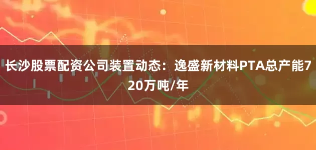 长沙股票配资公司装置动态：逸盛新材料PTA总产能720万吨/年