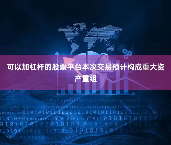 可以加杠杆的股票平台本次交易预计构成重大资产重组