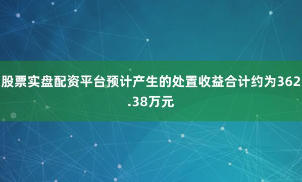 股票实盘配资平台预计产生的处置收益合计约为362.38万元