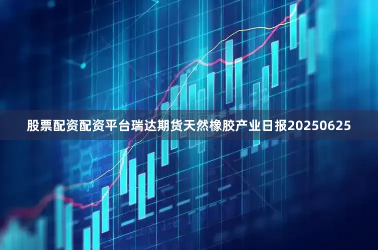 股票配资配资平台瑞达期货天然橡胶产业日报20250625