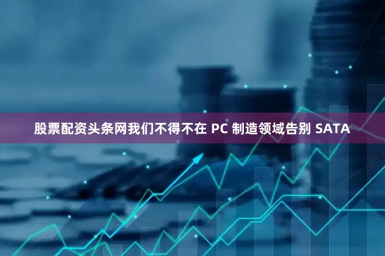 股票配资头条网我们不得不在 PC 制造领域告别 SATA