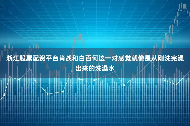 浙江股票配资平台肖战和白百何这一对感觉就像是从刚洗完澡出来的洗澡水