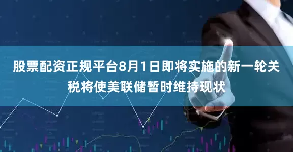 股票配资正规平台8月1日即将实施的新一轮关税将使美联储暂时维持现状