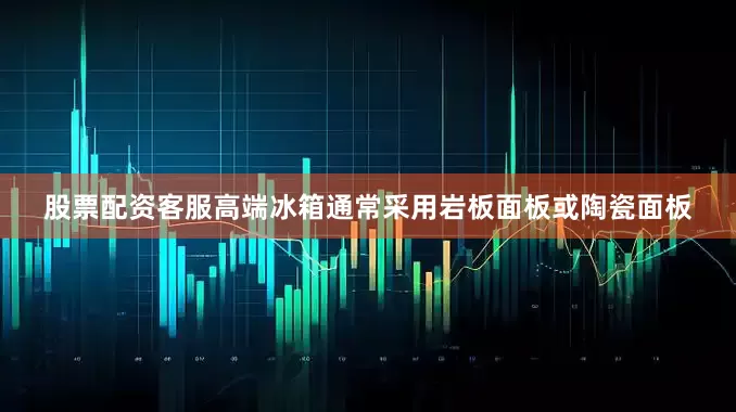 股票配资客服高端冰箱通常采用岩板面板或陶瓷面板