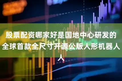 股票配资哪家好是国地中心研发的全球首款全尺寸开源公版人形机器人