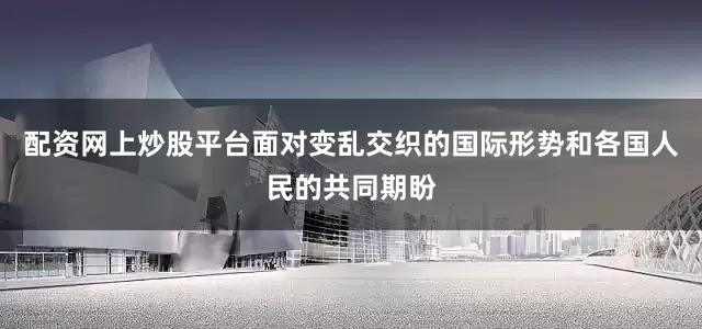 配资网上炒股平台面对变乱交织的国际形势和各国人民的共同期盼