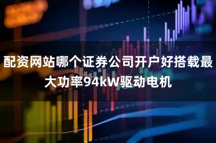 配资网站哪个证券公司开户好搭载最大功率94kW驱动电机