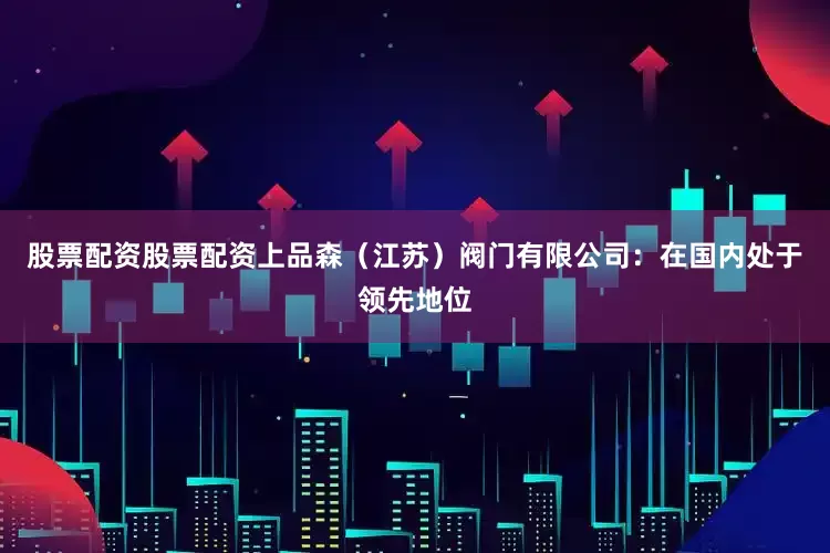 股票配资股票配资上品森（江苏）阀门有限公司：在国内处于领先地位