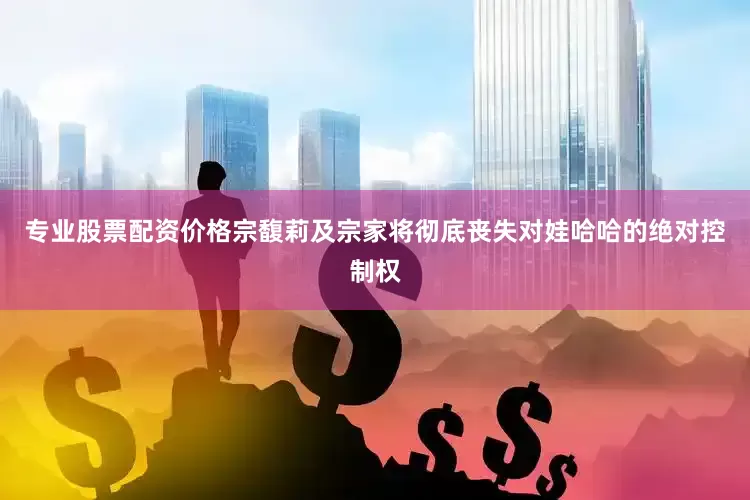 专业股票配资价格宗馥莉及宗家将彻底丧失对娃哈哈的绝对控制权