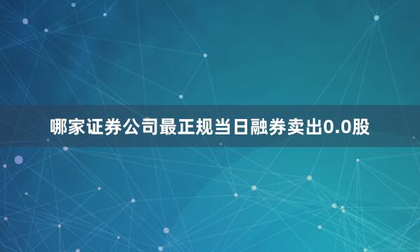 哪家证券公司最正规当日融券卖出0.0股