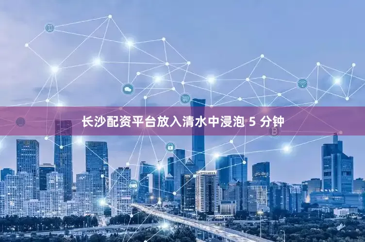 长沙配资平台放入清水中浸泡 5 分钟