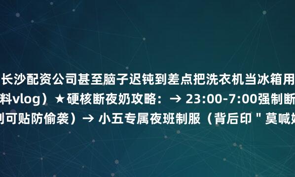 长沙配资公司甚至脑子迟钝到差点把洗衣机当冰箱用！（附小五夜班照料vlog）★硬核断夜奶攻略：→ 23:00-7:00强制断电式断奶（爸爸胸贴创可贴防偷袭）→ 小五专属夜班制服（背后印＂莫喊妈＂表情包）→ 安抚神器三件套：恒温水壶+降噪耳机+摇椅（淘宝同款已断货）（课代表划重点：爸爸才是断夜奶终极武器）▼血泪哺乳期真相：2024.4 张檬突发膀胱炎急诊（哺乳期不敢喝水后果）2024.5 直播时把奶粉